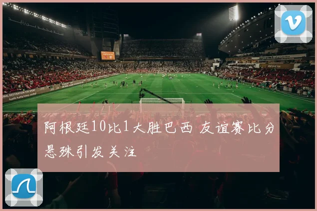 阿根廷10比1大胜巴西 友谊赛比分悬殊引发关注