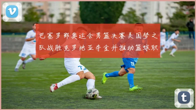 巴塞罗那奥运会男篮决赛美国梦之队战胜克罗地亚夺金并推动篮球职业化