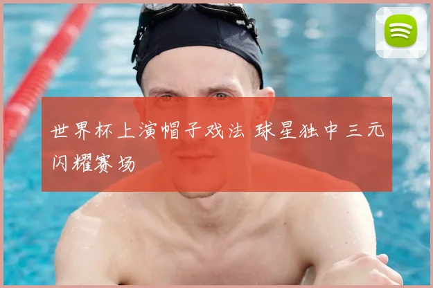 世界杯上演帽子戏法 球星独中三元闪耀赛场