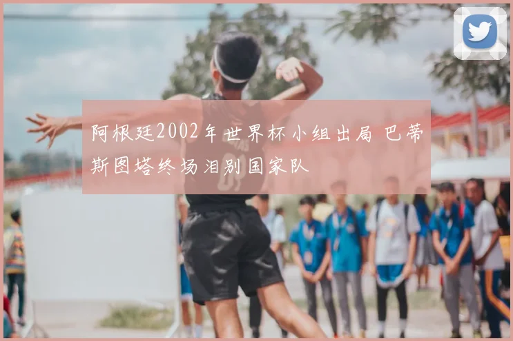 阿根廷2002年世界杯小组出局 巴蒂斯图塔终场泪别国家队