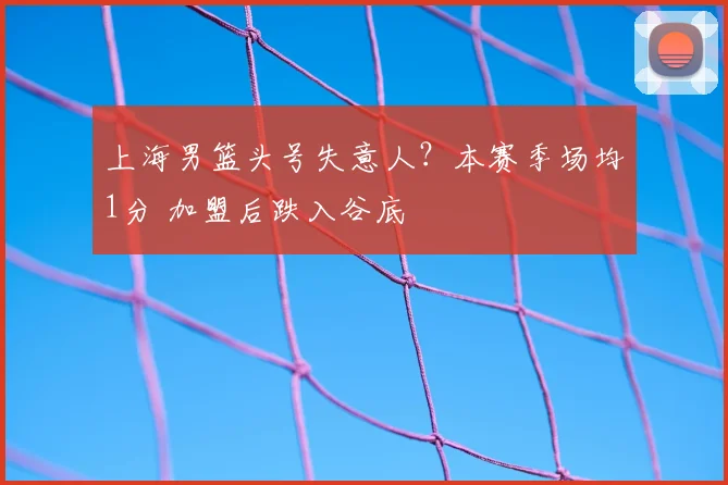 上海男篮头号失意人？本赛季场均1分 加盟后跌入谷底