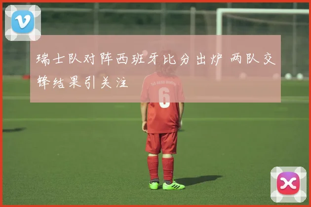 瑞士队对阵西班牙比分出炉 两队交锋结果引关注
