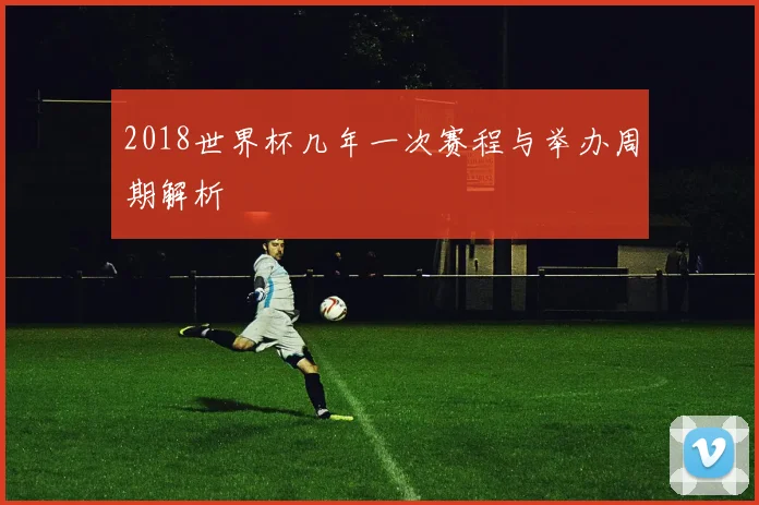 2018世界杯几年一次赛程与举办周期解析