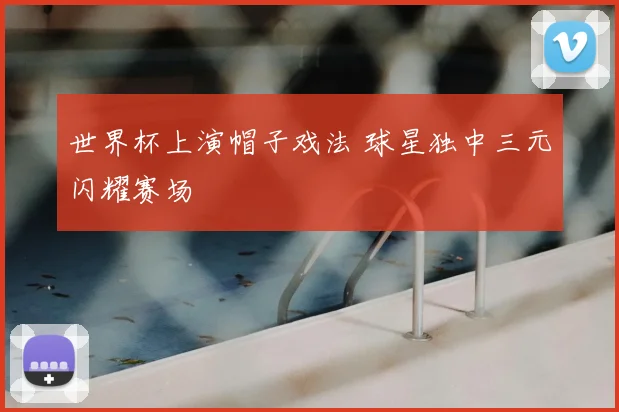 世界杯上演帽子戏法 球星独中三元闪耀赛场