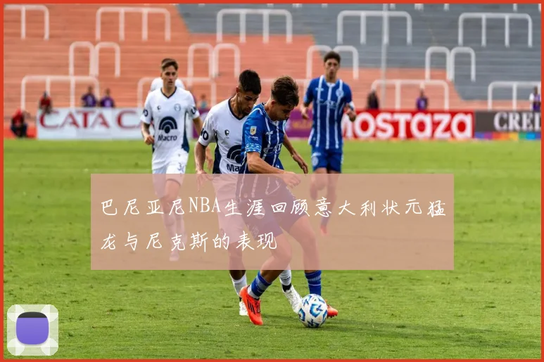 巴尼亚尼NBA生涯回顾意大利状元猛龙与尼克斯的表现