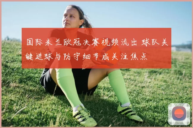 国际米兰欧冠决赛视频流出 球队关键进球与防守细节成关注焦点