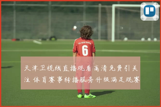 天津卫视线直播观看高清免费引关注 体育赛事转播服务升级满足观赛需求