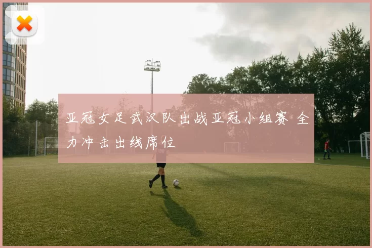 亚冠女足武汉队出战亚冠小组赛 全力冲击出线席位