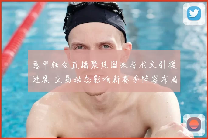 意甲转会直播聚焦国米与尤文引援进展 交易动态影响新赛季阵容布局