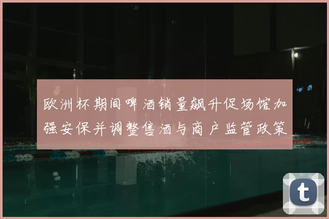 欧洲杯期间啤酒销量飙升促场馆加强安保并调整售酒与商户监管政策