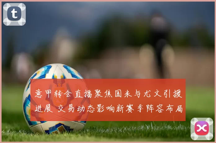 意甲转会直播聚焦国米与尤文引援进展 交易动态影响新赛季阵容布局