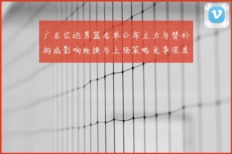 广东宏远男篮名单公布主力与替补构成影响轮换与上场策略竞争深度