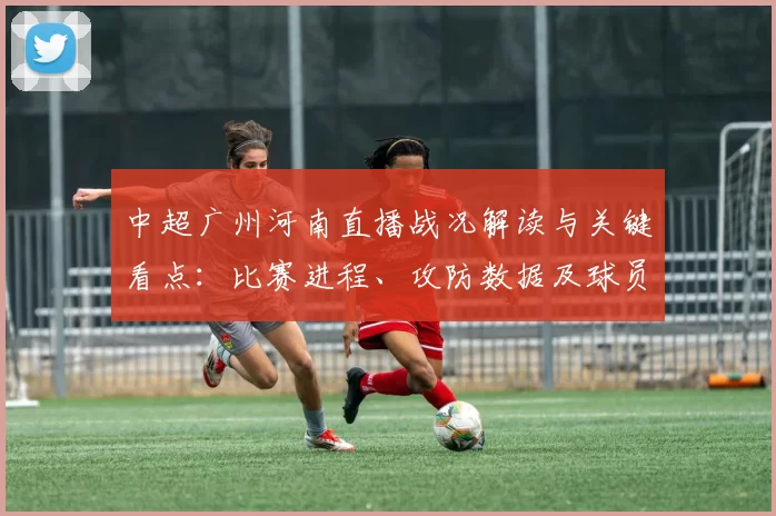 中超广州河南直播战况解读与关键看点：比赛进程、攻防数据及球员表现
