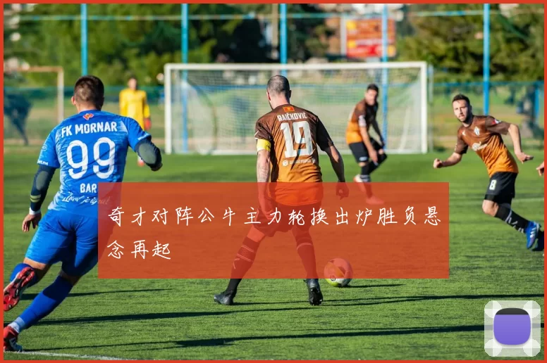 奇才对阵公牛主力轮换出炉胜负悬念再起