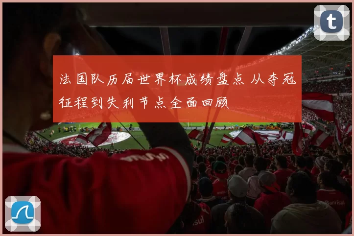 法国队历届世界杯成绩盘点 从夺冠征程到失利节点全面回顾