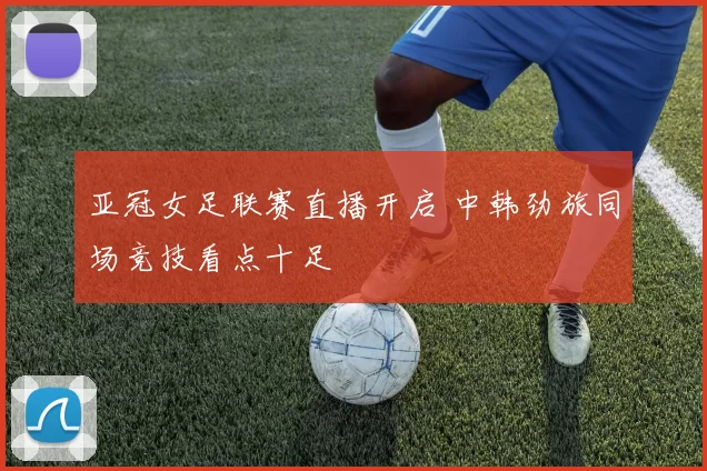 亚冠女足联赛直播开启 中韩劲旅同场竞技看点十足