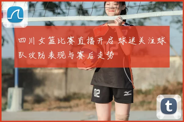 四川女篮比赛直播开启 球迷关注球队攻防表现与赛后走势