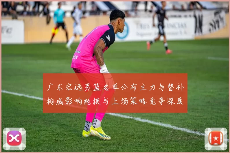 广东宏远男篮名单公布主力与替补构成影响轮换与上场策略竞争深度