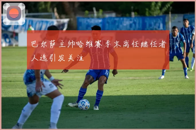 巴尔萨主帅哈维赛季末离任继任者人选引发关注