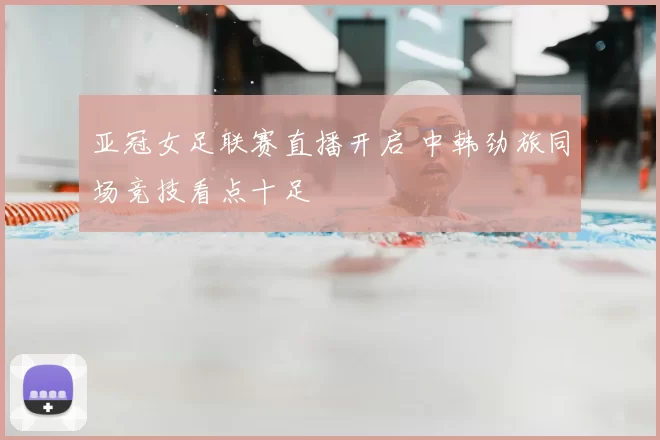 亚冠女足联赛直播开启 中韩劲旅同场竞技看点十足