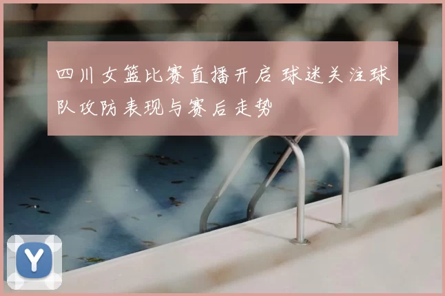 四川女篮比赛直播开启 球迷关注球队攻防表现与赛后走势