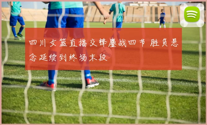 四川女篮直播交锋鏖战四节 胜负悬念延续到终场末段