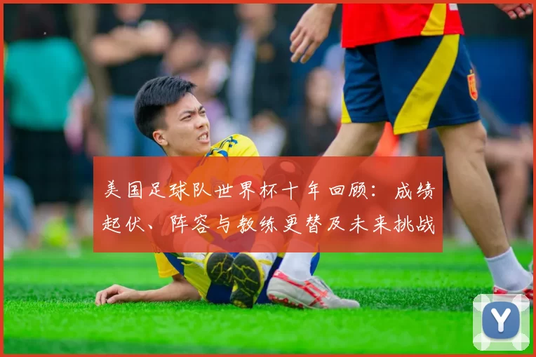 美国足球队世界杯十年回顾：成绩起伏、阵容与教练更替及未来挑战