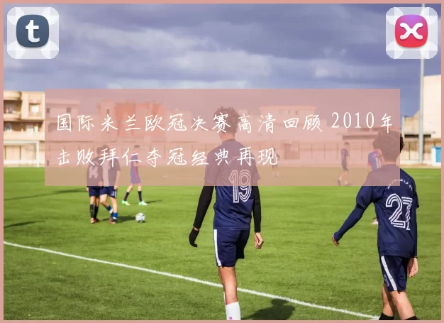 国际米兰欧冠决赛高清回顾 2010年击败拜仁夺冠经典再现