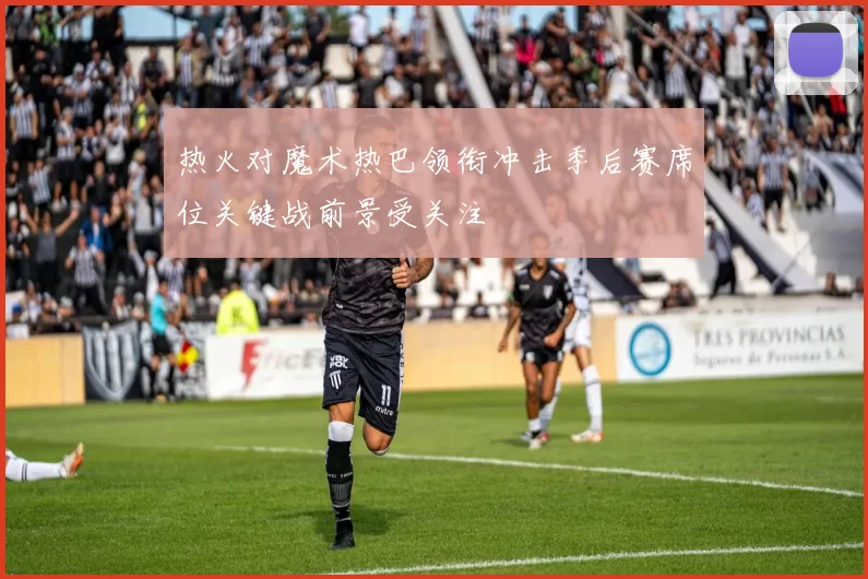 热火对魔术热巴领衔冲击季后赛席位关键战前景受关注