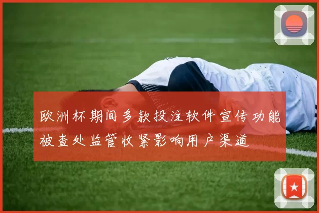 欧洲杯期间多款投注软件宣传功能被查处监管收紧影响用户渠道