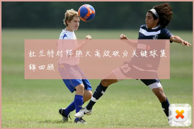 杜兰特对阵热火高效砍分关键球集锦回顾