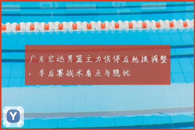 广东宏远男篮主力伤停后轮换调整，季后赛战术看点与隐忧