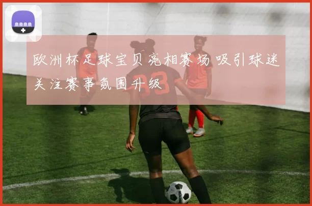 欧洲杯足球宝贝亮相赛场 吸引球迷关注赛事氛围升级