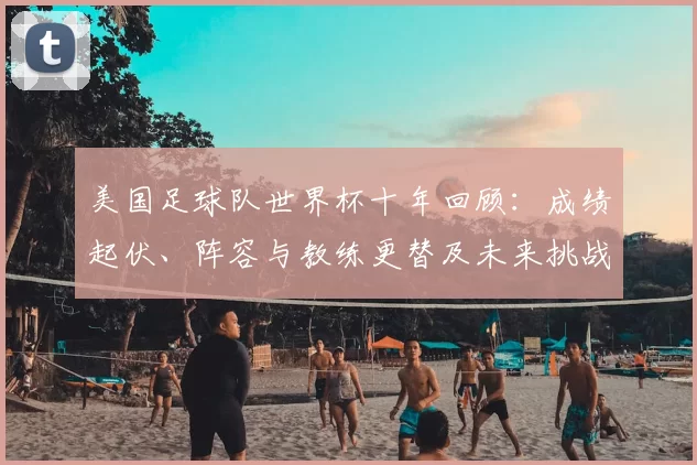 美国足球队世界杯十年回顾：成绩起伏、阵容与教练更替及未来挑战