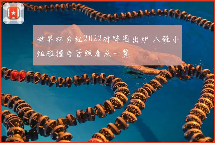 世界杯分组2022对阵图出炉 八强小组碰撞与晋级看点一览