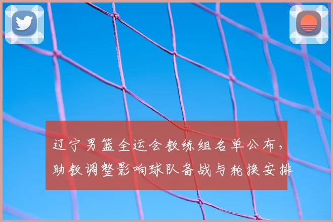 辽宁男篮全运会教练组名单公布，助教调整影响球队备战与轮换安排