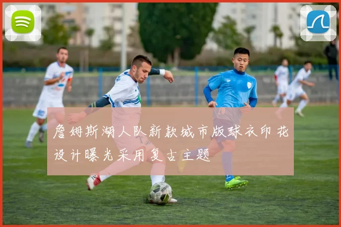 詹姆斯湖人队新款城市版球衣印花设计曝光采用复古主题