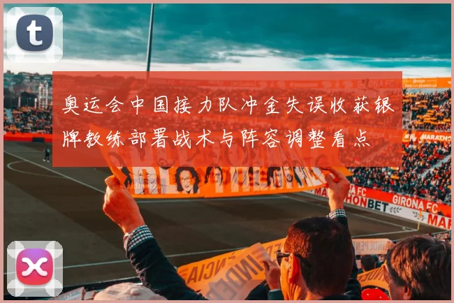 奥运会中国接力队冲金失误收获银牌教练部署战术与阵容调整看点